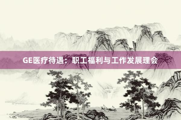 GE医疗待遇：职工福利与工作发展理会